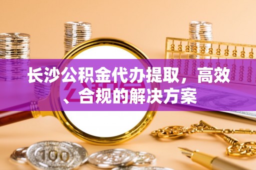 阿巴嘎旗长沙公积金代办提取，高效、合规的解决方案