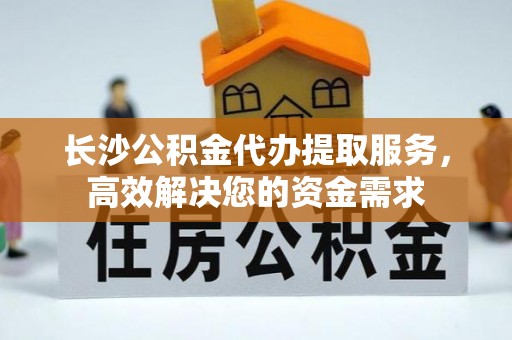 阿巴嘎旗长沙公积金代办提取服务，高效解决您的资金需求