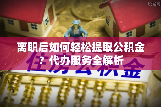 阿巴嘎旗离职后如何轻松提取公积金？代办服务全解析