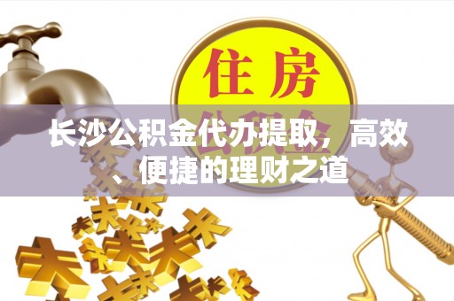 阿巴嘎旗长沙公积金代办提取，高效、便捷的理财之道