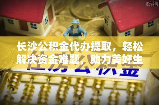 阿巴嘎旗长沙公积金代办提取，轻松解决资金难题，助力美好生活