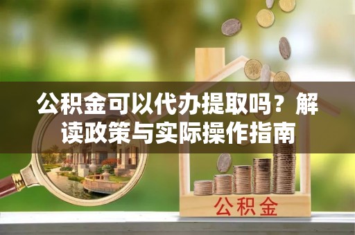阿巴嘎旗公积金可以代办提取吗？解读政策与实际操作指南