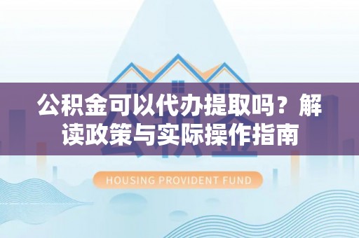 阿巴嘎旗公积金可以代办提取吗？解读政策与实际操作指南