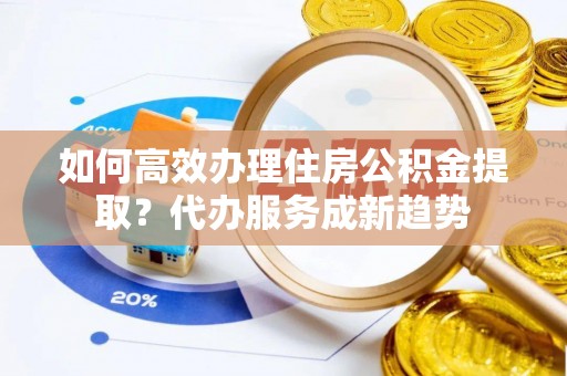 阿巴嘎旗如何高效办理住房公积金提取？代办服务成新趋势