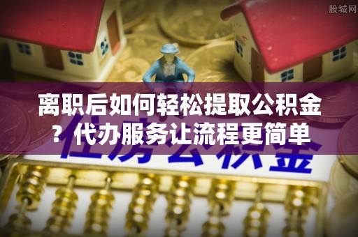 阿巴嘎旗离职后如何轻松提取公积金？代办服务让流程更简单