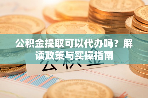 阿巴嘎旗公积金提取可以代办吗？解读政策与实操指南