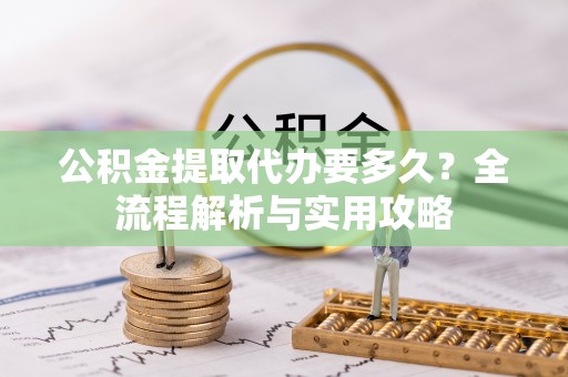 阿巴嘎旗公积金提取代办要多久？全流程解析与实用攻略