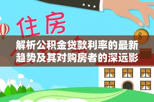 阿巴嘎旗解析公积金贷款利率的最新趋势及其对购房者的深远影响