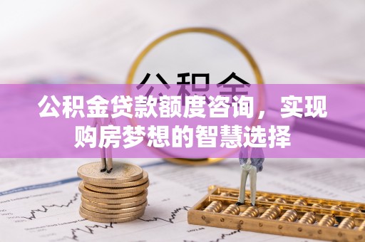 阿巴嘎旗公积金贷款额度咨询，实现购房梦想的智慧选择