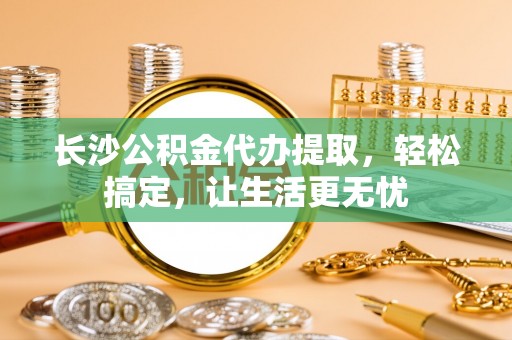 阿巴嘎旗长沙公积金代办提取，轻松搞定，让生活更无忧