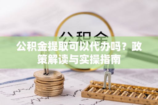 阿巴嘎旗公积金提取可以代办吗？政策解读与实操指南