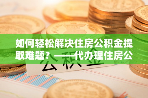 阿巴嘎旗如何轻松解决住房公积金提取难题？——代办理住房公积金提取服务解析