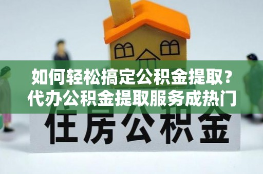 阿巴嘎旗如何轻松搞定公积金提取？代办公积金提取服务成热门选择