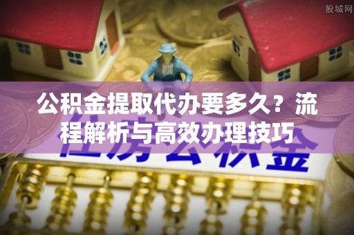 阿巴嘎旗公积金提取代办要多久？流程解析与高效办理技巧