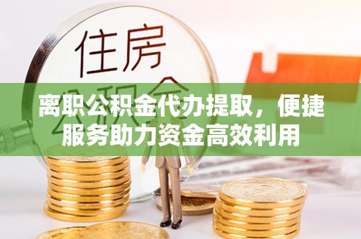 阿巴嘎旗离职公积金代办提取，便捷服务助力资金高效利用
