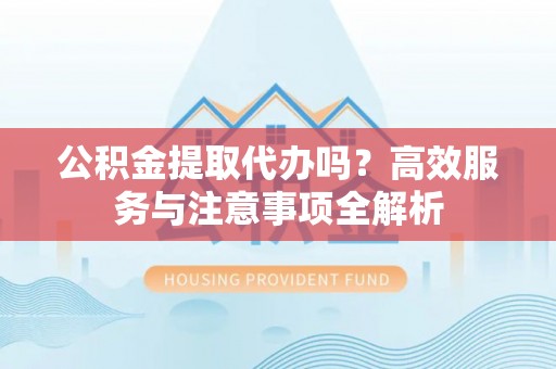 阿巴嘎旗公积金提取代办吗？高效服务与注意事项全解析