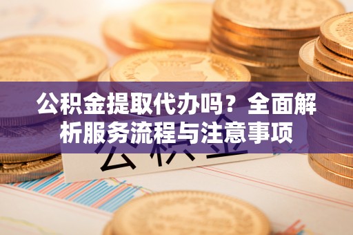 阿巴嘎旗公积金提取代办吗？全面解析服务流程与注意事项