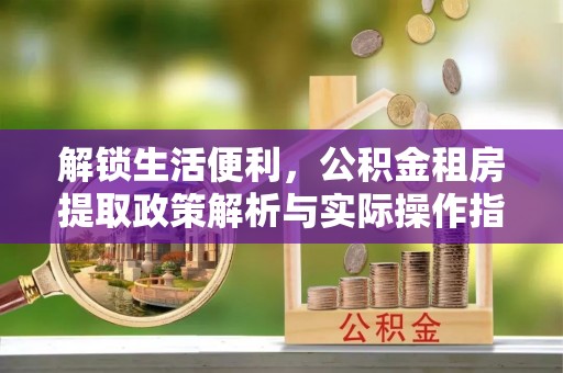 阿巴嘎旗解锁生活便利，公积金租房提取政策解析与实际操作指南