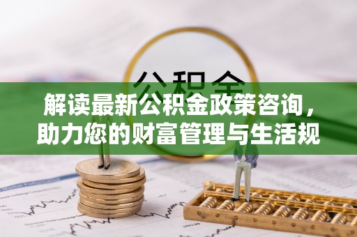 阿巴嘎旗解读最新公积金政策咨询，助力您的财富管理与生活规划