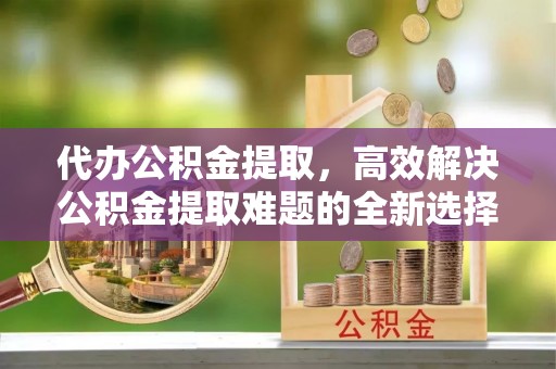 阿巴嘎旗代办公积金提取，高效解决公积金提取难题的全新选择