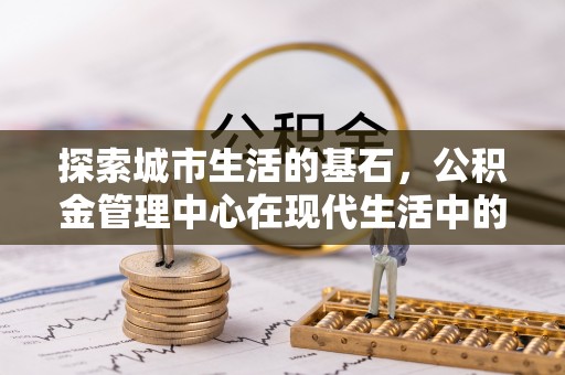 阿巴嘎旗探索城市生活的基石，公积金管理中心在现代生活中的重要角色