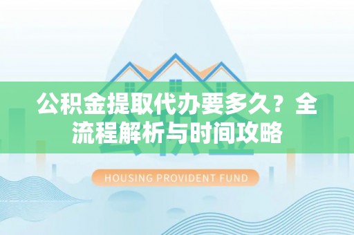 阿巴嘎旗公积金提取代办要多久？全流程解析与时间攻略