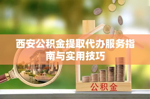 阿巴嘎旗西安公积金提取代办服务指南与实用技巧