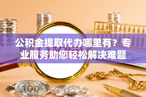阿巴嘎旗公积金提取代办哪里有？专业服务助您轻松解决难题