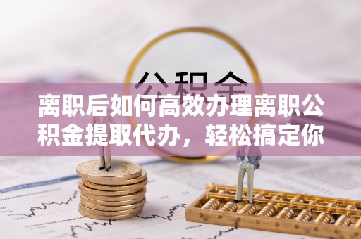 阿巴嘎旗离职后如何高效办理离职公积金提取代办，轻松搞定你的公积金