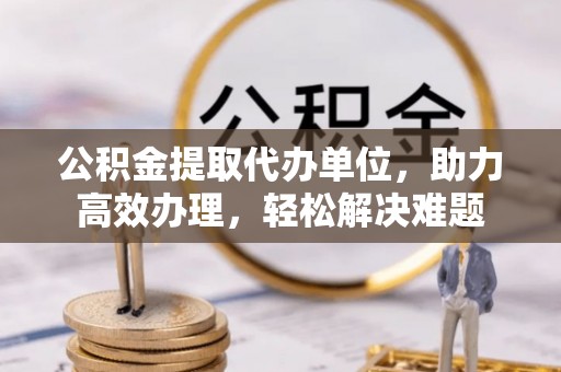 阿巴嘎旗公积金提取代办单位，助力高效办理，轻松解决难题