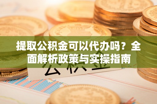 阿巴嘎旗提取公积金可以代办吗？全面解析政策与实操指南