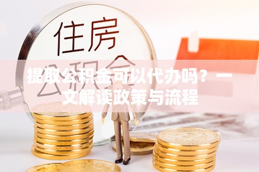 阿巴嘎旗提取公积金可以代办吗？一文解读政策与流程