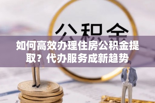 阿巴嘎旗如何高效办理住房公积金提取？代办服务成新趋势