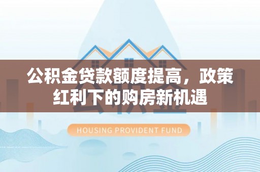 阿巴嘎旗公积金贷款额度提高，政策红利下的购房新机遇