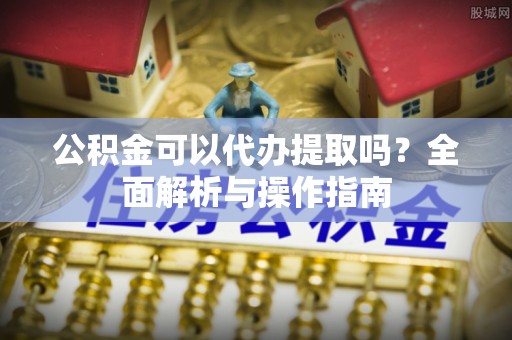 阿巴嘎旗公积金可以代办提取吗？全面解析与操作指南