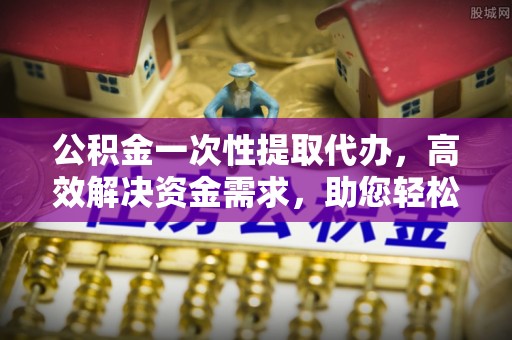阿巴嘎旗公积金一次性提取代办，高效解决资金需求，助您轻松应对生活难题