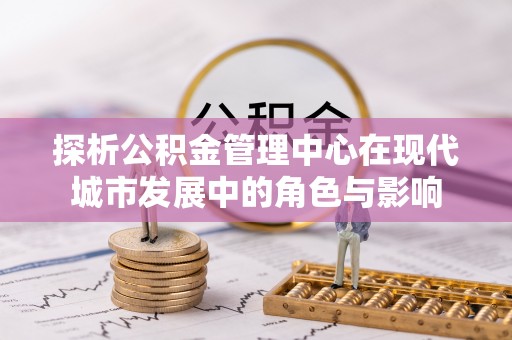 阿巴嘎旗探析公积金管理中心在现代城市发展中的角色与影响