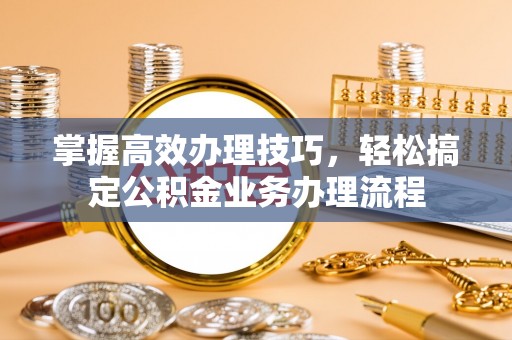 阿巴嘎旗掌握高效办理技巧，轻松搞定公积金业务办理流程
