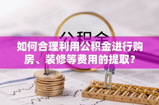 阿巴嘎旗如何合理利用公积金进行购房、装修等费用的提取？