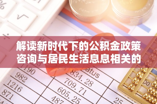 阿巴嘎旗解读新时代下的公积金政策咨询与居民生活息息相关的变化